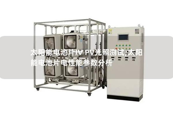 太陽能電池片IV PV光照測試;太陽能電池片電性能參數(shù)分析